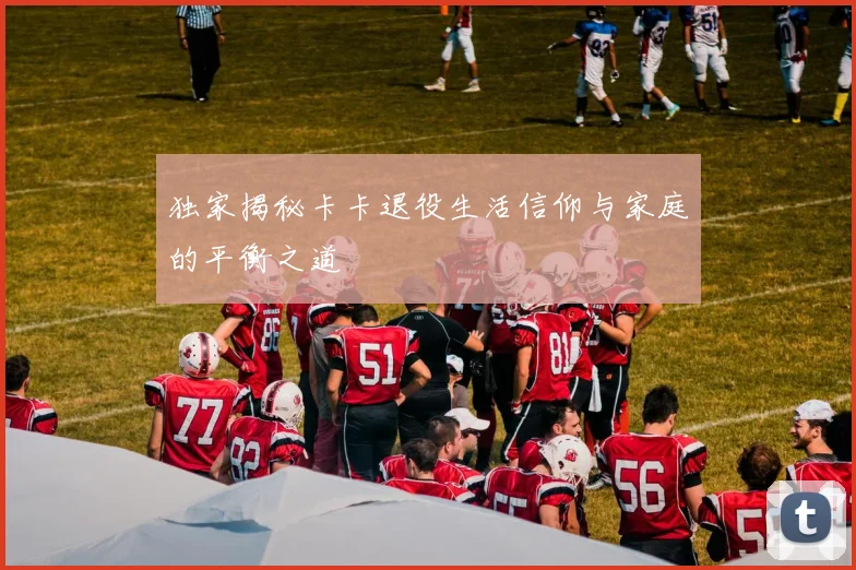 独家揭秘卡卡退役生活信仰与家庭的平衡之道