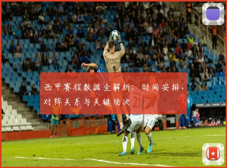 西甲赛程数据全解析:时间安排、对阵关系与关键场次